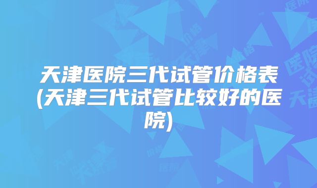 天津医院三代试管价格表(天津三代试管比较好的医院)