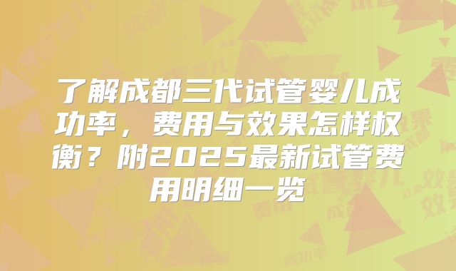 了解成都三代试管婴儿成功率，费用与效果怎样权衡？附2025最新试管费用明细一览