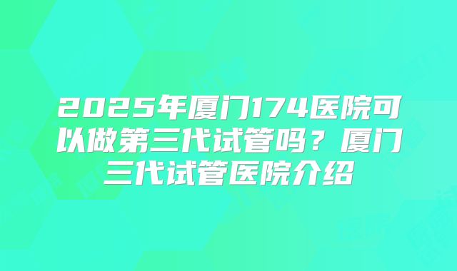 2025年厦门174医院可以做第三代试管吗？厦门三代试管医院介绍