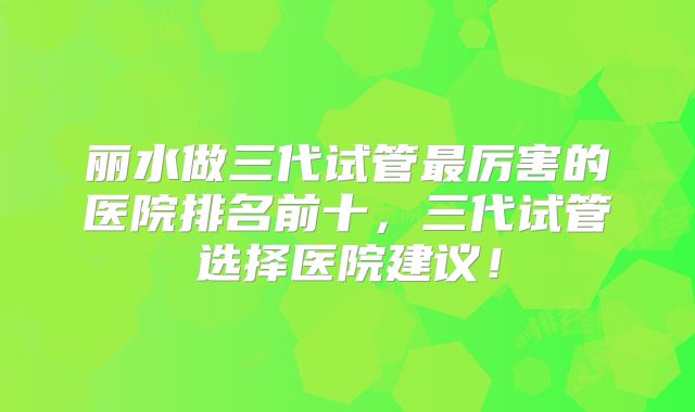 丽水做三代试管最厉害的医院排名前十，三代试管选择医院建议！