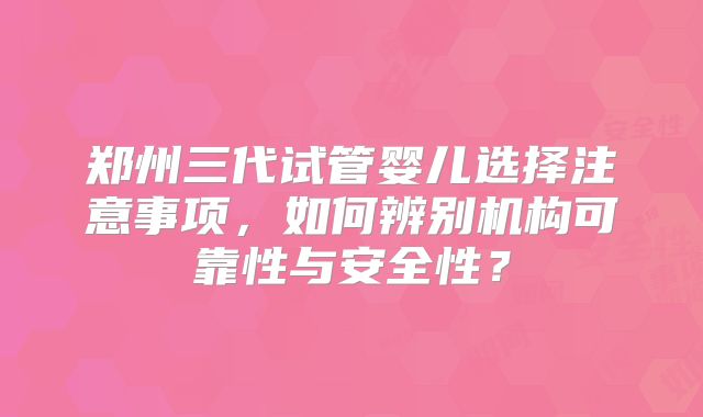 郑州三代试管婴儿选择注意事项，如何辨别机构可靠性与安全性？