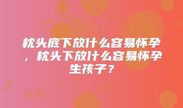 枕头底下放什么容易怀孕，枕头下放什么容易怀孕生孩子？