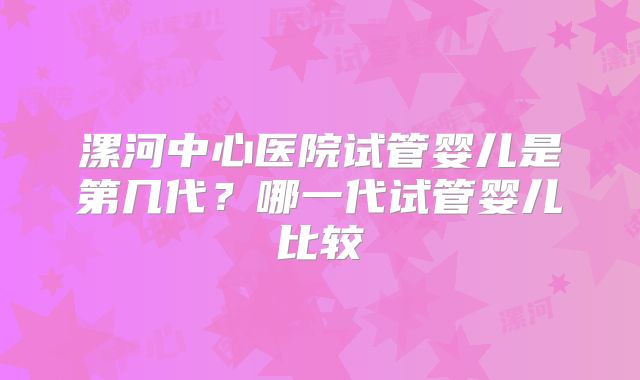 漯河中心医院试管婴儿是第几代？哪一代试管婴儿比较