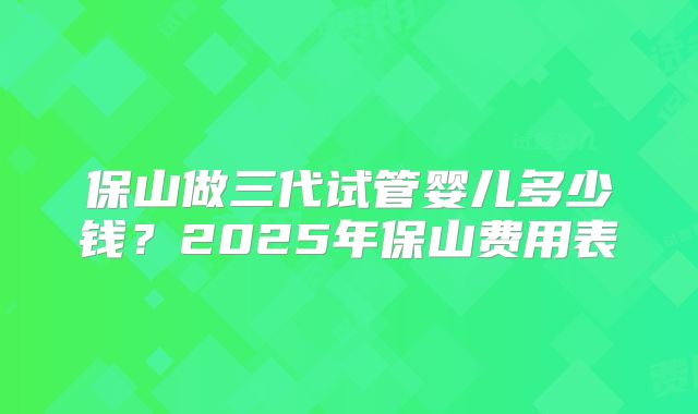 保山做三代试管婴儿多少钱？2025年保山费用表