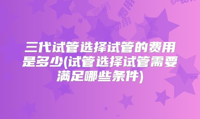 三代试管选择试管的费用是多少(试管选择试管需要满足哪些条件)