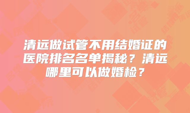 清远做试管不用结婚证的医院排名名单揭秘？清远哪里可以做婚检？