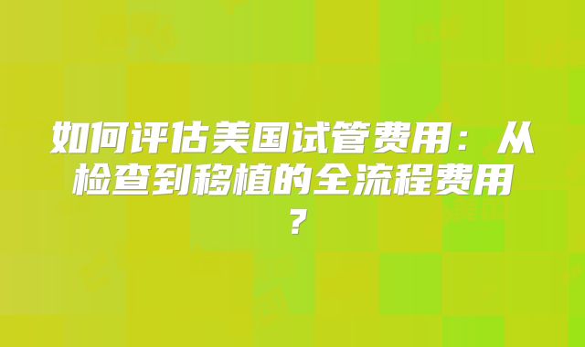 如何评估美国试管费用：从检查到移植的全流程费用？