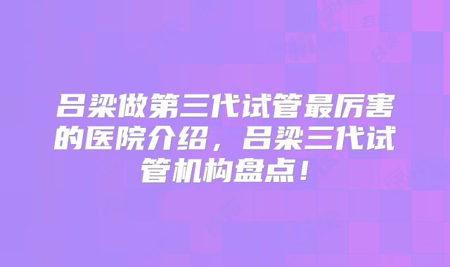 吕梁做第三代试管最厉害的医院介绍，吕梁三代试管机构盘点！