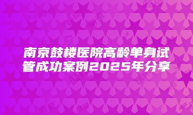 南京鼓楼医院高龄单身试管成功案例2025年分享