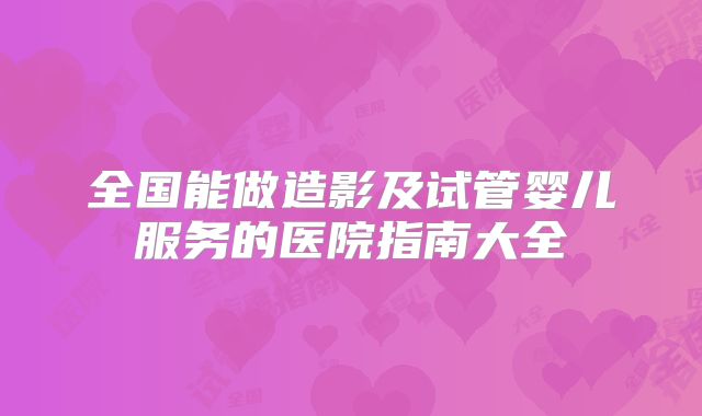 全国能做造影及试管婴儿服务的医院指南大全