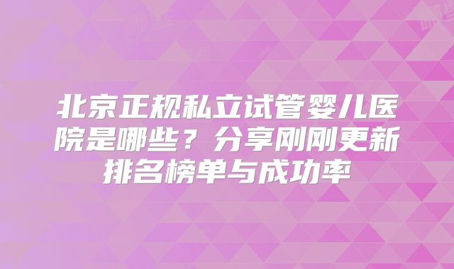北京正规私立试管婴儿医院是哪些？分享刚刚更新排名榜单与成功率