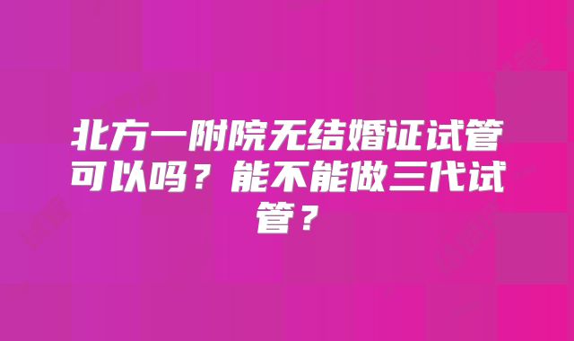 北方一附院无结婚证试管可以吗？能不能做三代试管？