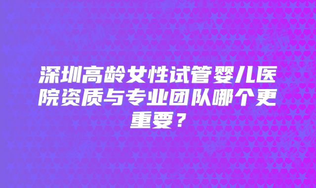 深圳高龄女性试管婴儿医院资质与专业团队哪个更重要？