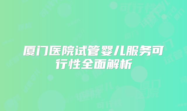 厦门医院试管婴儿服务可行性全面解析