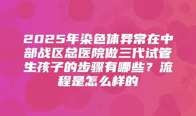 2025年染色体异常在中部战区总医院做三代试管生孩子的步骤有哪些?流程是怎么样的