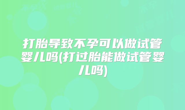 打胎导致不孕可以做试管婴儿吗(打过胎能做试管婴儿吗)