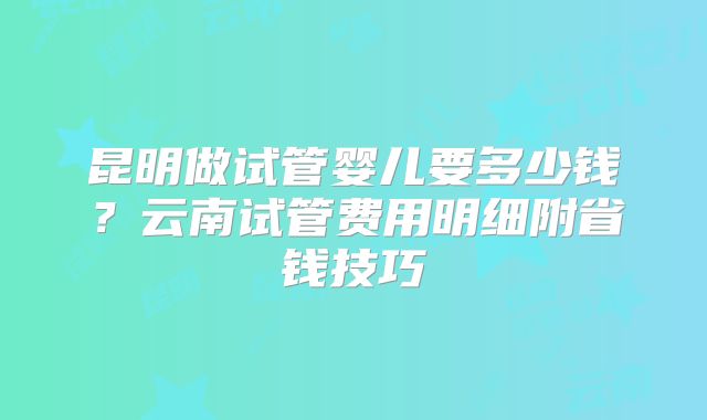 昆明做试管婴儿要多少钱？云南试管费用明细附省钱技巧