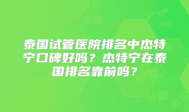 泰国试管医院排名中杰特宁口碑好吗?杰特宁在泰国排名靠前吗?