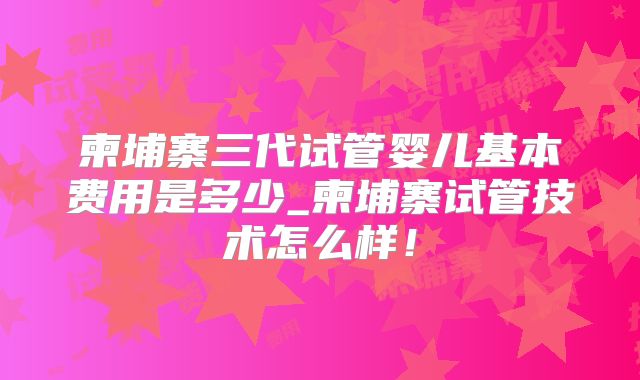 柬埔寨三代试管婴儿基本费用是多少_柬埔寨试管技术怎么样！