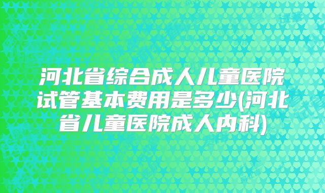 河北省综合成人儿童医院试管基本费用是多少(河北省儿童医院成人内科)