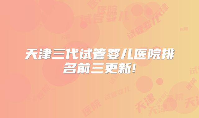 天津三代试管婴儿医院排名前三更新!