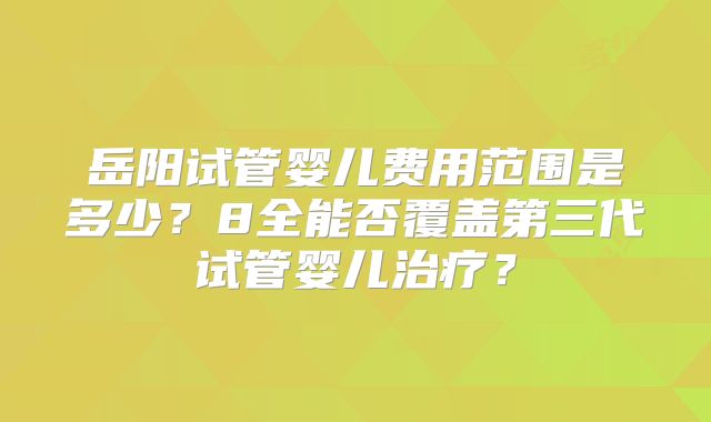 岳阳试管婴儿费用范围是多少？8全能否覆盖第三代试管婴儿治疗？
