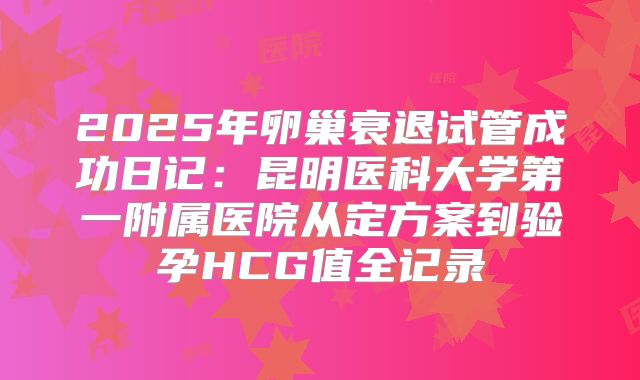 2025年卵巢衰退试管成功日记：昆明医科大学第一附属医院从定方案到验孕HCG值全记录