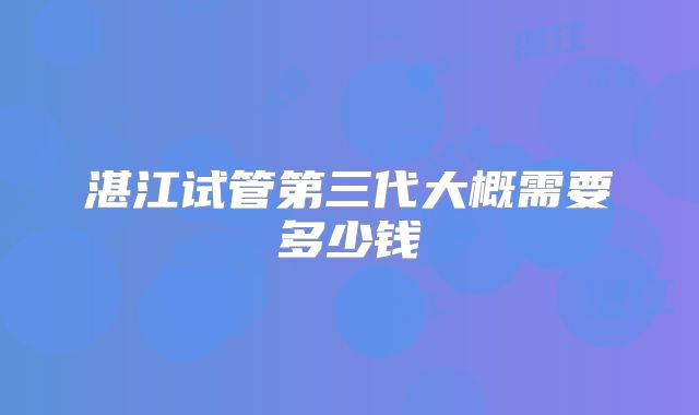 湛江试管第三代大概需要多少钱