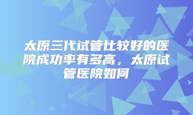 太原三代试管比较好的医院成功率有多高，太原试管医院如何