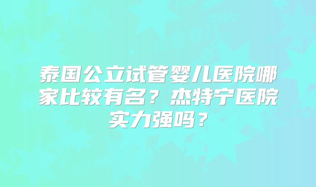 泰国公立试管婴儿医院哪家比较有名？杰特宁医院实力强吗？
