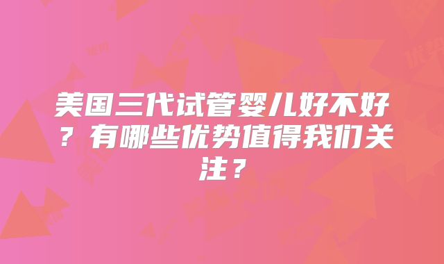 美国三代试管婴儿好不好?有哪些优势值得我们关注?