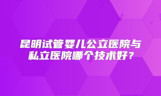 昆明试管婴儿公立医院与私立医院哪个技术好？