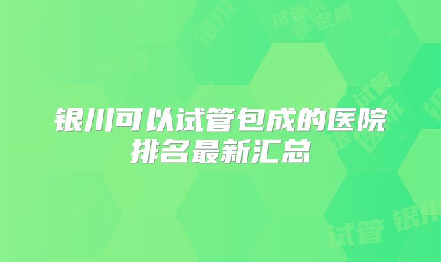 银川可以试管包成的医院排名最新汇总