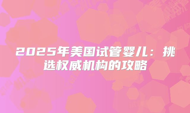 2025年美国试管婴儿：挑选权威机构的攻略