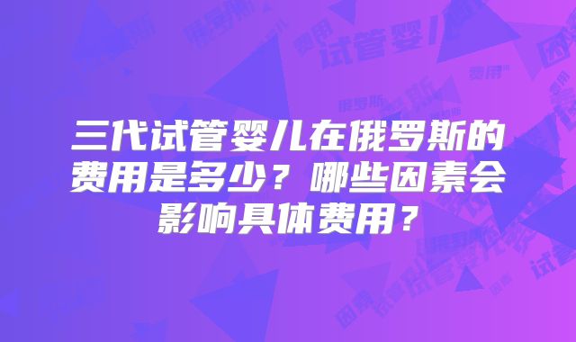 三代试管婴儿在俄罗斯的费用是多少？哪些因素会影响具体费用？