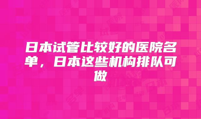 日本试管比较好的医院名单，日本这些机构排队可做