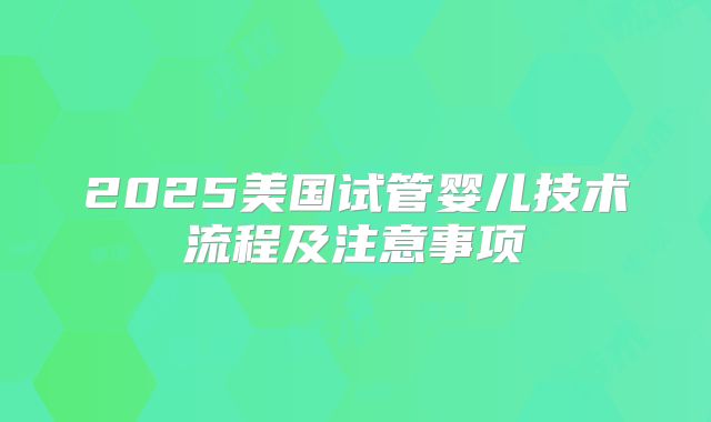 2025美国试管婴儿技术流程及注意事项