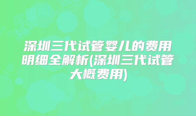 深圳三代试管婴儿的费用明细全解析(深圳三代试管大概费用)
