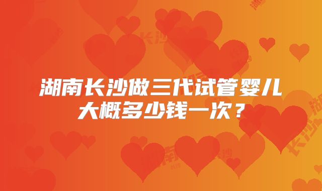 湖南长沙做三代试管婴儿大概多少钱一次？