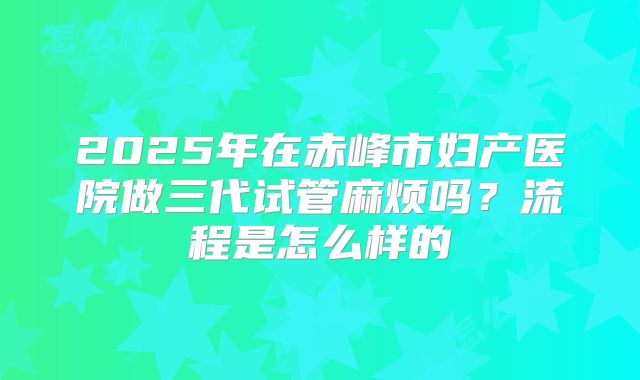 2025年在赤峰市妇产医院做三代试管麻烦吗？流程是怎么样的