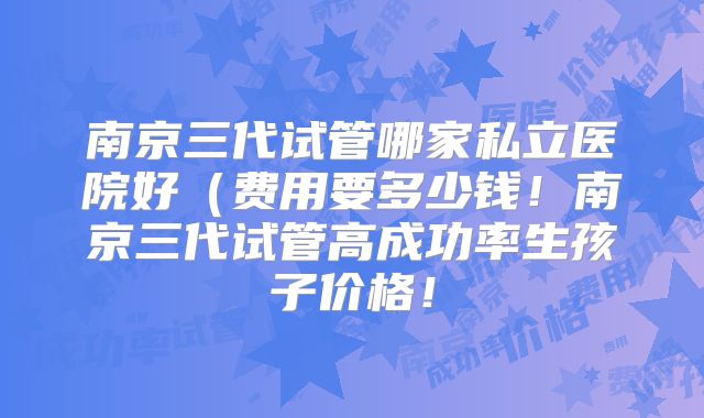 南京三代试管哪家私立医院好(费用要多少钱!南京三代试管高成功率生孩子价格!
