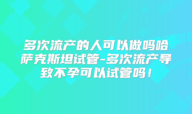 多次流产的人可以做吗哈萨克斯坦试管-多次流产导致不孕可以试管吗！