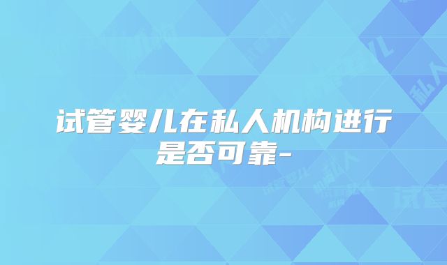 试管婴儿在私人机构进行是否可靠-
