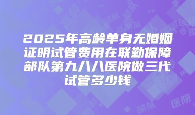 2025年高龄单身无婚姻证明试管费用在联勤保障部队第九八八医院做三代试管多少钱