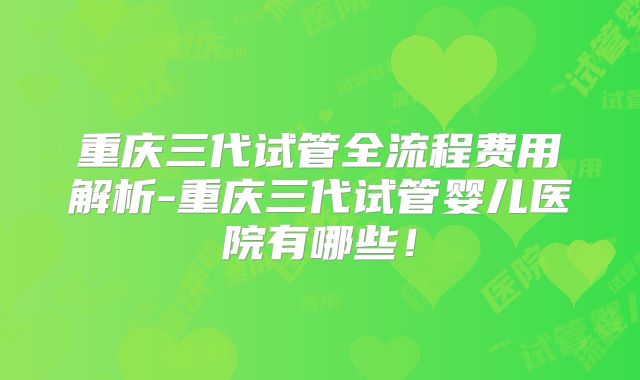 重庆三代试管全流程费用解析-重庆三代试管婴儿医院有哪些!