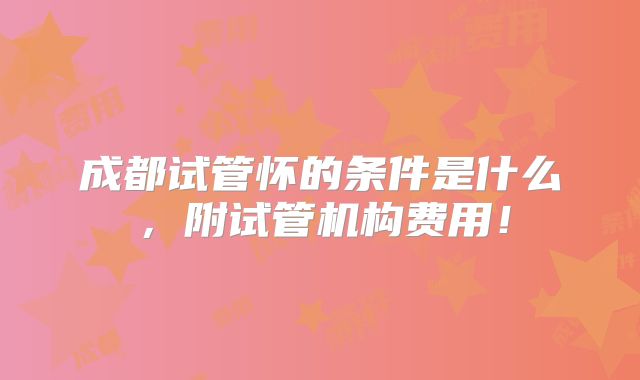 成都试管怀的条件是什么，附试管机构费用！