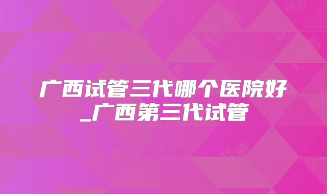 广西试管三代哪个医院好_广西第三代试管