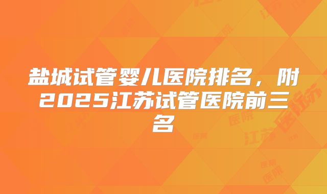 盐城试管婴儿医院排名，附2025江苏试管医院前三名