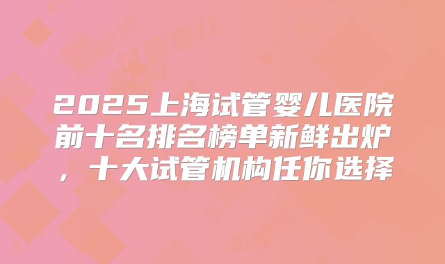 2025上海试管婴儿医院前十名排名榜单新鲜出炉，十大试管机构任你选择