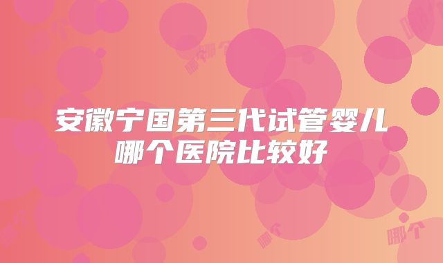 安徽宁国第三代试管婴儿哪个医院比较好